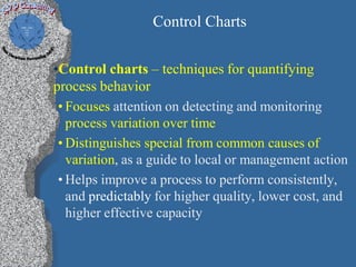 Control Charts

•Control charts – techniques for quantifying
process behavior
 • Focuses attention on detecting and monitoring
   process variation over time
 • Distinguishes special from common causes of
   variation, as a guide to local or management action
 • Helps improve a process to perform consistently,
   and predictably for higher quality, lower cost, and
   higher effective capacity
 