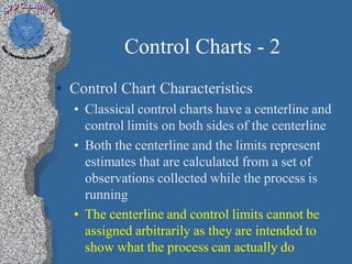 Control Charts - 2
• Control Chart Characteristics
  • Classical control charts have a centerline and
    control limits on both sides of the centerline
  • Both the centerline and the limits represent
    estimates that are calculated from a set of
    observations collected while the process is
    running
  • The centerline and control limits cannot be
    assigned arbitrarily as they are intended to
    show what the process can actually do
 