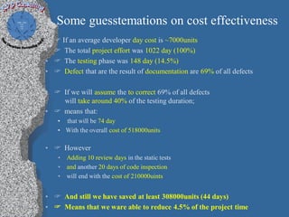 Some guesstemations on cost effectiveness
•    If an average developer day cost is ~7000units
•    The total project effort was 1022 day (100%)
•    The testing phase was 148 day (14.5%)
•    Defect that are the result of documentation are 69% of all defects

•  If we will assume the to correct 69% of all defects
    will take around 40% of the testing duration;
•  means that:
     • that will be 74 day
     • With the overall cost of 518000units

•  However
     • Adding 10 review days in the static tests
     • and another 20 days of code inspection
     • will end with the cost of 210000uints


•  And still we have saved at least 308000units (44 days)
•  Means that we ware able to reduce 4.5% of the project time
 