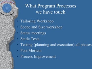 What Program Processes
          we have touch
•   Tailoring Workshop
•   Scope and Size workshop
•   Status meetings
•   Static Tests
•   Testing (planning and execution) all phases
•   Post Mortem
•   Process Improvement
 