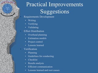 Practical Improvements
               Suggestions
•   Requirements Development
     • Writing
     • Verifying
     • Validating
•   Effort Distribution
     •   Overhead planning
     •   Estimation models
     •   Project control
     •   Lessons learned
•   Verification
     •   Planning
     •   Guidelines for conducting
     •   Checklist
     •   Results analysis
     •   Efficient communication
     •   Lessons learned and root causes
 