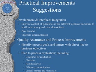 Practical Improvements
         Suggestions
• Development & Interfaces Integration
   • Improve content of guidelines in the different technical document to
     build more strong and clear descriptions
   • Peer reviews
   • ‘Internal’ documentation
• Quality Assurance and Process Improvements
   • Identify process goals and targets with direct line to
     business objectives
   • Plan to process evaluation; including:
       •   Guidelines for conducting
       •   Checklist
       •   Results analysis
       •   Efficient communication
       •   Lessons learned and root causes
 