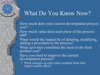 What Do You Know Now?
• How much does your current development process
  cost?
• How much value does each piece of the process
  add?
• What would the impact be of deleting, modifying,
  adding a procedure to the process?
• What activities contribute the most to the final
  product cost?
• Have you tried to improve the current
  development process?
   • What changes in cost/value resulted from that
     improvement effort?
 