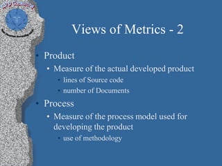 Views of Metrics - 2
• Product
  • Measure of the actual developed product
     • lines of Source code
     • number of Documents
• Process
  • Measure of the process model used for
    developing the product
     • use of methodology
 