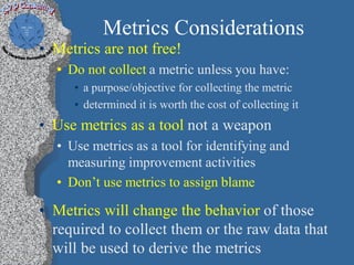 Metrics Considerations
• Metrics are not free!
  • Do not collect a metric unless you have:
     • a purpose/objective for collecting the metric
     • determined it is worth the cost of collecting it
• Use metrics as a tool not a weapon
  • Use metrics as a tool for identifying and
    measuring improvement activities
  • Don’t use metrics to assign blame

• Metrics will change the behavior of those
  required to collect them or the raw data that
  will be used to derive the metrics
 