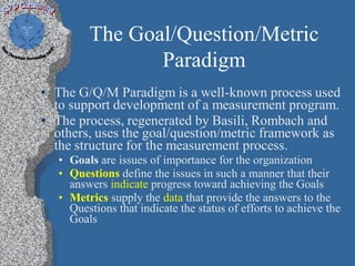 The Goal/Question/Metric
                Paradigm
• The G/Q/M Paradigm is a well-known process used
  to support development of a measurement program.
• The process, regenerated by Basili, Rombach and
  others, uses the goal/question/metric framework as
  the structure for the measurement process.
   • Goals are issues of importance for the organization
   • Questions define the issues in such a manner that their
     answers indicate progress toward achieving the Goals
   • Metrics supply the data that provide the answers to the
     Questions that indicate the status of efforts to achieve the
     Goals
 