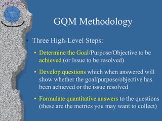 GQM Methodology
• Three High-Level Steps:
  • Determine the Goal/Purpose/Objective to be
    achieved (or Issue to be resolved)
  • Develop questions which when answered will
    show whether the goal/purpose/objective has
    been achieved or the issue resolved
  • Formulate quantitative answers to the questions
    (these are the metrics you may want to collect)
 