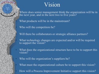 Vision
• Where does senior management think the organization will be in
  the next year, and in the next two to five years?

• What products will be in the mainstream?

• Who will the competitors be?

• Will there be collaborators or strategic alliance partners?

• What technology changes are expected and/or will be required
  to support the vision?

• What does the organizational structure have to be to support this
  vision?

• Who will the organization’s suppliers be?

• What must the organizational culture be to support this vision?

• How will a Process Improvement Initiative support this vision?
 