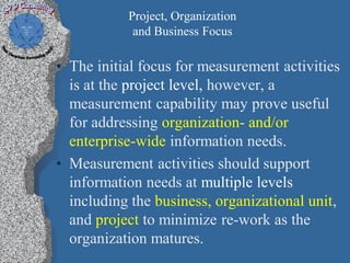 Project, Organization
            and Business Focus

• The initial focus for measurement activities
  is at the project level, however, a
  measurement capability may prove useful
  for addressing organization- and/or
  enterprise-wide information needs.
• Measurement activities should support
  information needs at multiple levels
  including the business, organizational unit,
  and project to minimize re-work as the
  organization matures.
 