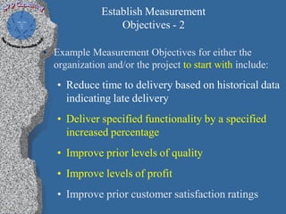 Establish Measurement
                  Objectives - 2

• Example Measurement Objectives for either the
  organization and/or the project to start with include:
   • Reduce time to delivery based on historical data
     indicating late delivery
   • Deliver specified functionality by a specified
     increased percentage
   • Improve prior levels of quality
   • Improve levels of profit
   • Improve prior customer satisfaction ratings
 