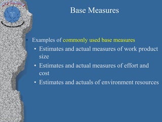 Base Measures


• Examples of commonly used base measures
   • Estimates and actual measures of work product
     size
   • Estimates and actual measures of effort and
     cost
   • Estimates and actuals of environment resources
 