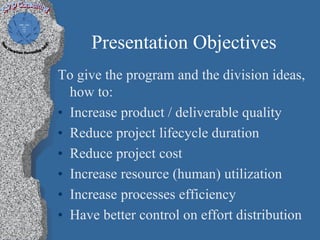 Presentation Objectives
To give the program and the division ideas,
  how to:
• Increase product / deliverable quality
• Reduce project lifecycle duration
• Reduce project cost
• Increase resource (human) utilization
• Increase processes efficiency
• Have better control on effort distribution
 