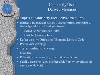 Commonly Used
                            Derived Measures

• Examples of commonly used derived measures
   • Earned Value (actual cost of work performed compared to
     the budgeted cost of work performed)
       • Schedule Performance Index
       • Cost Performance Index
   • Defect density (Defects per Thousand Lines of Code)
   • Peer review coverage
   • Test or verification coverage
   • Usability
   • Reliability measures (e.g., mean time to failure)
   • Quality measures (e.g., number of defects by severity/total
     number of defects)
 