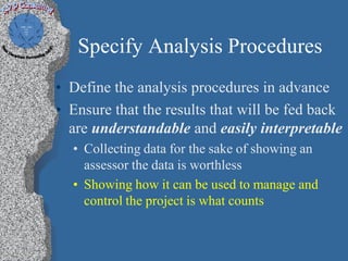 Specify Analysis Procedures
• Define the analysis procedures in advance
• Ensure that the results that will be fed back
  are understandable and easily interpretable
  • Collecting data for the sake of showing an
    assessor the data is worthless
  • Showing how it can be used to manage and
    control the project is what counts
 