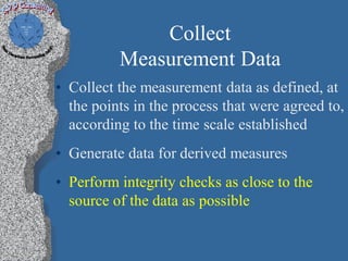 Collect
          Measurement Data
• Collect the measurement data as defined, at
  the points in the process that were agreed to,
  according to the time scale established
• Generate data for derived measures
• Perform integrity checks as close to the
  source of the data as possible
 