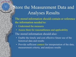 Store the Measurement Data and
        Analyses Results
• The stored information should contain or reference
  the information needed to:
   • Understand the measures
   • Assess them for reasonableness and applicability
• The stored information should also:
   • Enable the timely and cost effective future use of the
     historical data and results
   • Provide sufficient context for interpretation of the data,
     measurement criteria, and analyses results
 