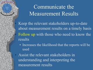 Communicate the
         Measurement Results
• Keep the relevant stakeholders up-to-date
  about measurement results on a timely basis
• Follow up with those who need to know the
  results
  • Increases the likelihood that the reports will be
    used
• Assist the relevant stakeholders in
  understanding and interpreting the
  measurement results
 