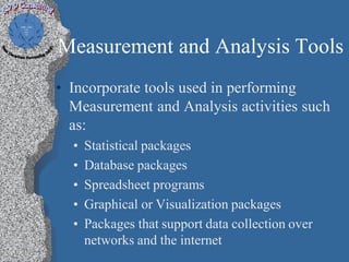 Measurement and Analysis Tools
• Incorporate tools used in performing
  Measurement and Analysis activities such
  as:
  •   Statistical packages
  •   Database packages
  •   Spreadsheet programs
  •   Graphical or Visualization packages
  •   Packages that support data collection over
      networks and the internet
 