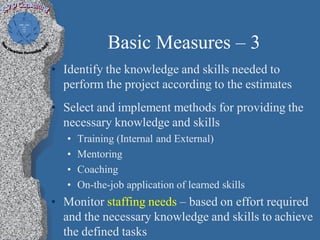 Basic Measures – 3
• Identify the knowledge and skills needed to
  perform the project according to the estimates
• Select and implement methods for providing the
  necessary knowledge and skills
   •   Training (Internal and External)
   •   Mentoring
   •   Coaching
   •   On-the-job application of learned skills
• Monitor staffing needs – based on effort required
  and the necessary knowledge and skills to achieve
  the defined tasks
 