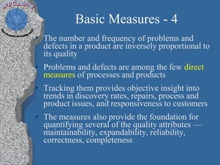 Basic Measures - 4
• The number and frequency of problems and
  defects in a product are inversely proportional to
  its quality
• Problems and defects are among the few direct
  measures of processes and products
• Tracking them provides objective insight into
  trends in discovery rates, repairs, process and
  product issues, and responsiveness to customers
• The measures also provide the foundation for
  quantifying several of the quality attributes —
  maintainability, expandability, reliability,
  correctness, completeness
 