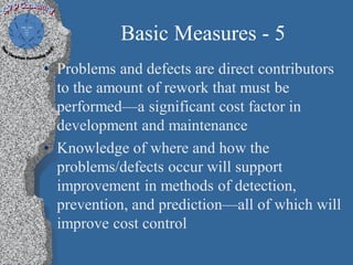 Basic Measures - 5
• Problems and defects are direct contributors
  to the amount of rework that must be
  performed—a significant cost factor in
  development and maintenance
• Knowledge of where and how the
  problems/defects occur will support
  improvement in methods of detection,
  prevention, and prediction—all of which will
  improve cost control
 