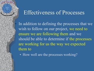 Effectiveness of Processes
• In addition to defining the processes that we
  wish to follow on our project, we need to
  ensure we are following them and we
  should be able to determine if the processes
  are working for us the way we expected
  them to
  • How well are the processes working?
 