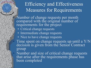 Efficiency and Effectiveness
      Measures for Requirements
• Number of change requests per month
  compared with the original number of
  requirements for the project
  • Critical change requests
  • Intermediate change requests
  • Nice to have change requests
• Time spent on change requests up until a Y/N
  decision is given from the Senior Contract
  group
• Number and size of critical change requests
  that arise after the requirements phase has
  been completed
 