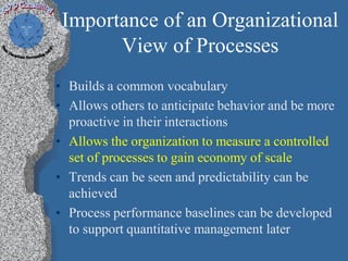 Importance of an Organizational
       View of Processes
• Builds a common vocabulary
• Allows others to anticipate behavior and be more
  proactive in their interactions
• Allows the organization to measure a controlled
  set of processes to gain economy of scale
• Trends can be seen and predictability can be
  achieved
• Process performance baselines can be developed
  to support quantitative management later
 