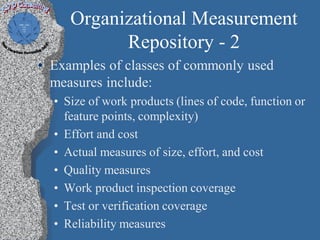 Organizational Measurement
           Repository - 2
• Examples of classes of commonly used
  measures include:
  • Size of work products (lines of code, function or
    feature points, complexity)
  • Effort and cost
  • Actual measures of size, effort, and cost
  • Quality measures
  • Work product inspection coverage
  • Test or verification coverage
  • Reliability measures
 