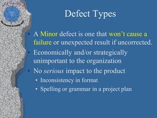 Defect Types

• A Minor defect is one that won’t cause a
  failure or unexpected result if uncorrected.
• Economically and/or strategically
  unimportant to the organization
• No serious impact to the product
  • Inconsistency in format
  • Spelling or grammar in a project plan
 