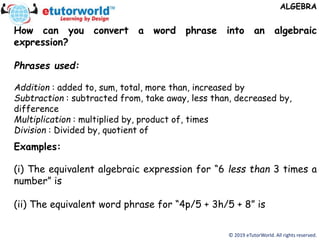 © 2019 eTutorWorld. All rights reserved.
ALGEBRA
How can you convert a word phrase into an algebraic
expression?
Phrases used:
Addition : added to, sum, total, more than, increased by
Subtraction : subtracted from, take away, less than, decreased by,
difference
Multiplication : multiplied by, product of, times
Division : Divided by, quotient of
Examples:
(i) The equivalent algebraic expression for “6 less than 3 times a
number” is
(ii) The equivalent word phrase for “4p/5 + 3h/5 + 8” is
 