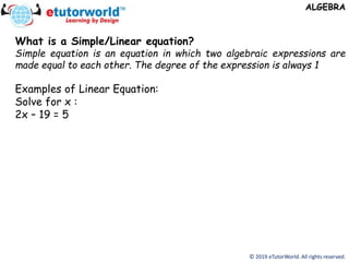 © 2019 eTutorWorld. All rights reserved.
ALGEBRA
What is a Simple/Linear equation?
Simple equation is an equation in which two algebraic expressions are
made equal to each other. The degree of the expression is always 1
Examples of Linear Equation:
Solve for x :
2x – 19 = 5
 