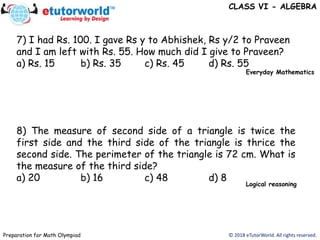 © 2018 eTutorWorld. All rights reserved.Preparation for Math Olympiad
CLASS VI - ALGEBRA
7) I had Rs. 100. I gave Rs y to Abhishek, Rs y/2 to Praveen
and I am left with Rs. 55. How much did I give to Praveen?
a) Rs. 15 b) Rs. 35 c) Rs. 45 d) Rs. 55
8) The measure of second side of a triangle is twice the
first side and the third side of the triangle is thrice the
second side. The perimeter of the triangle is 72 cm. What is
the measure of the third side?
a) 20 b) 16 c) 48 d) 8
Everyday Mathematics
Logical reasoning
 