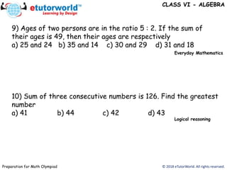 © 2018 eTutorWorld. All rights reserved.Preparation for Math Olympiad
CLASS VI - ALGEBRA
9) Ages of two persons are in the ratio 5 : 2. If the sum of
their ages is 49, then their ages are respectively
a) 25 and 24 b) 35 and 14 c) 30 and 29 d) 31 and 18
10) Sum of three consecutive numbers is 126. Find the greatest
number
a) 41 b) 44 c) 42 d) 43
Everyday Mathematics
Logical reasoning
 