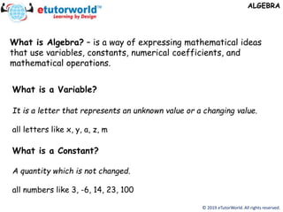 What is Algebra? – is a way of expressing mathematical ideas
that use variables, constants, numerical coefficients, and
mathematical operations.
ALGEBRA
© 2019 eTutorWorld. All rights reserved.
What is a Variable?
It is a letter that represents an unknown value or a changing value.
all letters like x, y, a, z, m
What is a Constant?
A quantity which is not changed.
all numbers like 3, -6, 14, 23, 100
 