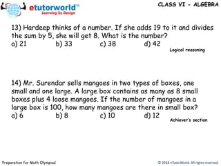 © 2018 eTutorWorld. All rights reserved.Preparation for Math Olympiad
CLASS VI - ALGEBRA
13) Hardeep thinks of a number. If she adds 19 to it and divides
the sum by 5, she will get 8. What is the number?
a) 21 b) 33 c) 38 d) 42
14) Mr. Surendar sells mangoes in two types of boxes, one
small and one large. A large box contains as many as 8 small
boxes plus 4 loose mangoes. If the number of mangoes in a
large box is 100, how many mangoes are there in small box?
a) 6 b) 8 c) 10 d) 12
Achiever’s section
Logical reasoning
 