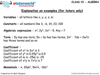 Explanation on examples (for tutors only)
© 2018 eTutorWorld. All rights reserved.Preparation for Math Olympiad
Variables : all letters like x, y, a, z, m
Constants : all numbers like 3, -6, 14, 23, 100
Algebraic expression : x2, 2y2, 3x2 – 5, 4xy + 7
Term : 5y has one term, 5x + 3y has two terms, 3x2 - 7ab + 2e√π
has three terms and so on
Coefficient :
Coefficient of x2 in 3x2 is 3
Coefficient of y9 in 0.25y9 is 0.9
Coefficient of m in -25m is -25
Coefficient of x2y in 7x2y is 7
Monomials : x, 10ab2, 5m2n, -16b3
CLASS VI - ALGEBRA
 