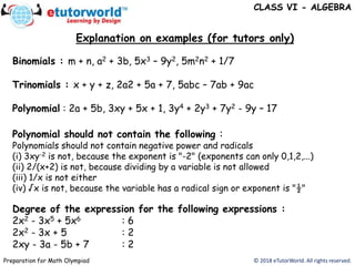 Explanation on examples (for tutors only)
© 2018 eTutorWorld. All rights reserved.Preparation for Math Olympiad
Binomials : m + n, a2 + 3b, 5x3 – 9y2, 5m2n2 + 1/7
Trinomials : x + y + z, 2a2 + 5a + 7, 5abc – 7ab + 9ac
Polynomial : 2a + 5b, 3xy + 5x + 1, 3y4 + 2y3 + 7y2 - 9y – 17
Polynomial should not contain the following :
Polynomials should not contain negative power and radicals
(i) 3xy-2 is not, because the exponent is "-2" (exponents can only 0,1,2,...)
(ii) 2/(x+2) is not, because dividing by a variable is not allowed
(iii) 1/x is not either
(iv) √x is not, because the variable has a radical sign or exponent is "½"
Degree of the expression for the following expressions :
2x2 - 3x5 + 5x6 : 6
2x2 - 3x + 5 : 2
2xy - 3a - 5b + 7 : 2
CLASS VI - ALGEBRA
 