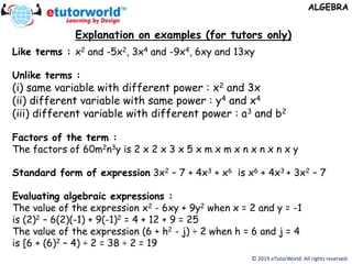 Explanation on examples (for tutors only)
© 2019 eTutorWorld. All rights reserved.
Like terms : x2 and -5x2, 3x4 and -9x4, 6xy and 13xy
Unlike terms :
(i) same variable with different power : x2 and 3x
(ii) different variable with same power : y4 and x4
(iii) different variable with different power : a3 and b2
Factors of the term :
The factors of 60m2n3y is 2 x 2 x 3 x 5 x m x m x n x n x n x y
Standard form of expression 3x2 − 7 + 4x3 + x6 is x6 + 4x3 + 3x2 − 7
Evaluating algebraic expressions :
The value of the expression x2 - 6xy + 9y2 when x = 2 and y = -1
is (2)2 – 6(2)(-1) + 9(-1)2 = 4 + 12 + 9 = 25
The value of the expression (6 + h2 - j) ÷ 2 when h = 6 and j = 4
is [6 + (6)2 – 4) ÷ 2 = 38 ÷ 2 = 19
ALGEBRA
 