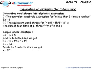 Explanation on examples (for tutors only)
© 2018 eTutorWorld. All rights reserved.Preparation for Math Olympiad
Converting word phrase into algebraic expression:
(i) The equivalent algebraic expression for “6 less than 3 times a number”
3x - 6
(ii) The equivalent word phrase for “4p/5 + 3h/5 + 8” is
The sum of four fifth of p, three fifth of h and 8
Simple Linear equation :
2x – 19 = 5
Add 19 to both sides, we get
2x – 19 + 19 = 5 + 19
2x = 24
Divide by 2 on both sides, we get
x = 12
CLASS VI - ALGEBRA
 