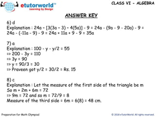 6) d
Explanation : 24a – [3(3a – 3) – 4(5a)] - 9 = 24a - (9a - 9 - 20a) - 9 =
24a - (-11a - 9) - 9 = 24a + 11a + 9 - 9 = 35a
7) a
Explanation : 100 - y - y/2 = 55
=> 200 - 3y = 110
=> 3y = 90
=> y = 90/3 = 30
=> Praveen got y/2 = 30/2 = Rs. 15
8) c
Explanation : Let the measure of the first side of the triangle be m
So m + 2m + 6m = 72
=> 9m = 72 and so m = 72/9 = 8
Measure of the third side = 6m = 6(8) = 48 cm.
ANSWER KEY
© 2018 eTutorWorld. All rights reserved.Preparation for Math Olympiad
CLASS VI - ALGEBRA
 