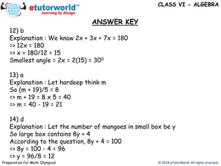 12) b
Explanation : We know 2x + 3x + 7x = 180
=> 12x = 180
=> x = 180/12 = 15
Smallest angle = 2x = 2(15) = 300
13) a
Explanation : Let hardeep think m
So (m + 19)/5 = 8
=> m + 19 = 8 x 5 = 40
=> m = 40 - 19 = 21
14) d
Explanation : Let the number of mangoes in small box be y
So large box contains 8y + 4
According to the question, 8y + 4 = 100
=> 8y = 100 - 4 = 96
=> y = 96/8 = 12
ANSWER KEY
© 2018 eTutorWorld. All rights reserved.Preparation for Math Olympiad
CLASS VI - ALGEBRA
 