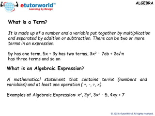 © 2019 eTutorWorld. All rights reserved.
ALGEBRA
What is an Algebraic Expression?
A mathematical statement that contains terms (numbers and
variables) and at least one operation ( +, -, ÷, ×)
Examples of Algebraic Expression: x2, 2y2, 3x2 – 5, 4xy + 7
What is a Term?
It is made up of a number and a variable put together by multiplication
and separated by addition or subtraction. There can be two or more
terms in an expression.
5y has one term, 5x + 3y has two terms, 3x2 - 7ab + 2e√π
has three terms and so on
 