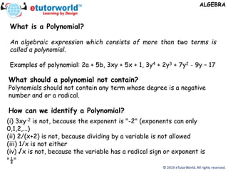 © 2019 eTutorWorld. All rights reserved.
ALGEBRA
What is a Polynomial?
An algebraic expression which consists of more than two terms is
called a polynomial.
Examples of polynomial: 2a + 5b, 3xy + 5x + 1, 3y4 + 2y3 + 7y2 - 9y – 17
What should a polynomial not contain?
Polynomials should not contain any term whose degree is a negative
number and or a radical.
How can we identify a Polynomial?
(i) 3xy-2 is not, because the exponent is "-2" (exponents can only
0,1,2,...)
(ii) 2/(x+2) is not, because dividing by a variable is not allowed
(iii) 1/x is not either
(iv) √x is not, because the variable has a radical sign or exponent is
"½"
 