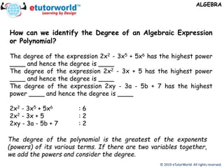 © 2019 eTutorWorld. All rights reserved.
ALGEBRA
How can we identify the Degree of an Algebraic Expression
or Polynomial?
The degree of the expression 2x2 - 3x5 + 5x6 has the highest power
____ and hence the degree is ____
The degree of the expression 2x2 - 3x + 5 has the highest power
____ and hence the degree is ____
The degree of the expression 2xy - 3a - 5b + 7 has the highest
power ____ and hence the degree is ____
2x2 - 3x5 + 5x6 : 6
2x2 - 3x + 5 : 2
2xy - 3a - 5b + 7 : 2
The degree of the polynomial is the greatest of the exponents
(powers) of its various terms. If there are two variables together,
we add the powers and consider the degree.
 