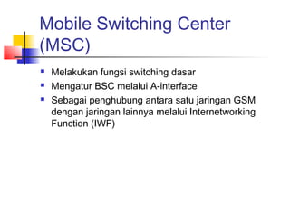 Mobile Switching Center
(MSC)
 Melakukan fungsi switching dasar
 Mengatur BSC melalui A-interface
 Sebagai penghubung antara satu jaringan GSM
dengan jaringan lainnya melalui Internetworking
Function (IWF)
 