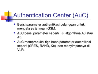 Authentication Center (AuC)
 Berisi parameter authentikasi pelanggan untuk
mengakses jaringan GSM.
 AuC berisi parameter seperti Ki, algorithma A3 atau
A8
 AuC memproduksi tiga buah parameter autentikasi
seperti (SRES, RAND, Kc) dan menyimpannya di
VLR.
 