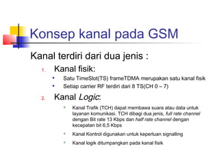 Konsep kanal pada GSM
Kanal terdiri dari dua jenis :
1. Kanal fisik:

Satu TimeSlot(TS) frameTDMA merupakan satu kanal fisik

Setiap carrier RF terdiri dari 8 TS(CH 0 – 7)
2. Kanal Logic:
 Kanal Trafik (TCH) dapat membawa suara atau data untuk
layanan komunikasi. TCH dibagi dua jenis, full rate channel
dengan Bit rate 13 Kbps dan half rate channel dengan
kecepatan bit 6,5 Kbps
 Kanal Kontrol digunakan untuk keperluan signalling
 Kanal logik ditumpangkan pada kanal fisik
 