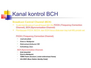 Kanal kontrol BCH
Broadcast Control Channel (BCH)
 Terdiri dari Broadcast ControlChannel (BCCH), FCCH ( Frequency Correction
Channel), SCH (Syncronisation Channel)
 Pembacaan FCCH, BCCH, dan SCH harus dilakukan tiap kali MS pindah sel
FCCH ( Frequency Correction Channel)
 Arah downlink
 Point to Multipoint
 Sinkronisasi frekuensi MS
 Gelombang sinus
SCH (Syncronisation Channel)
 Arah downlink
 Point to Multipoint
 TDMA frame structure ( untuk sinkronisasi frame)

Info BSIC (Base Station Identity Code)
 