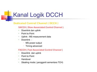 Kanal Logik DCCH
Dedicated Control Channel ( DCCH )
SACCH ( Slow Associated Control Channel )
 Downlink dan uplink
 Point to Point
 Uplink : MS measurement data
 Downlink :

MS power output
 Timing advanced
FACCH ( Fast Associated Control Channel )
 Downlink dan uplink
 Point to Point
 Handover
 Stealing mode ( pengganti sementara TCH)
 